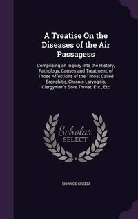 Cover image for A Treatise on the Diseases of the Air Passagess: Comprising an Inquiry Into the History, Pathology, Causes and Treatment, of Those Affections of the Throat Called Bronchitis, Chronic Laryngitis, Clergyman's Sore Throat, Etc., Etc