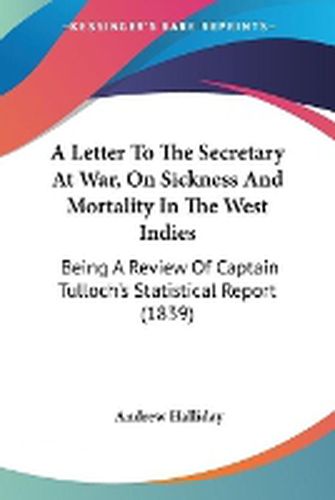 Cover image for A Letter To The Secretary At War, On Sickness And Mortality In The West Indies: Being A Review Of Captain Tulloch's Statistical Report (1839)