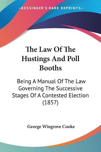 Cover image for The Law Of The Hustings And Poll Booths: Being A Manual Of The Law Governing The Successive Stages Of A Contested Election (1857)