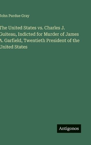 Cover image for The United States vs. Charles J. Guiteau, Indicted for Murder of James A. Garfield, Twentieth President of the United States