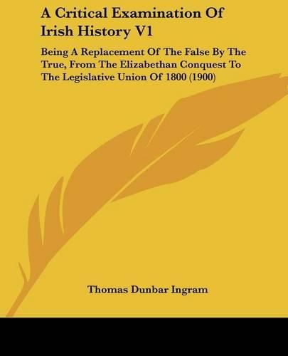 Cover image for A Critical Examination of Irish History V1: Being a Replacement of the False by the True, from the Elizabethan Conquest to the Legislative Union of 1800 (1900)