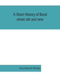 Cover image for A short history of Bond street old and new, from the reign of King James II. to the coronation of King George V. Also lists of the inhabitants in 1811, 1840 and 1911 and account of the coronation decorations, 1911