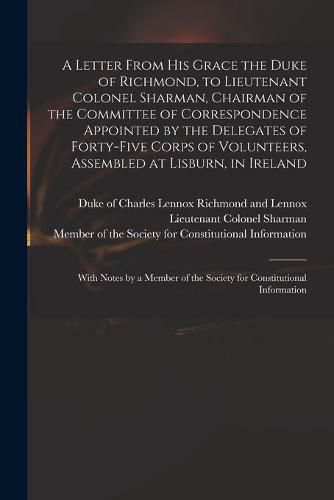 A Letter From His Grace the Duke of Richmond, to Lieutenant Colonel Sharman, Chairman of the Committee of Correspondence Appointed by the Delegates of Forty-five Corps of Volunteers, Assembled at Lisburn, in Ireland: With Notes by a Member of The...