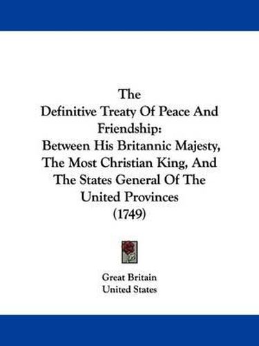 The Definitive Treaty Of Peace And Friendship: Between His Britannic Majesty, The Most Christian King, And The States General Of The United Provinces (1749)