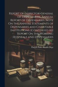 Cover image for Report of Inspector-General of Dispensaries. Annual Report of Dispensaries. Note On the Annual Statements of Dispensaries and Charitable Institutions. [Continued As] Report On the Working Hospitals and Dispensaries