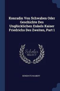 Cover image for Konradin Von Schwaben Oder Geschichte Des Unglï¿½cklichen Enkels Kaiser Friedrichs Des Zweiten, Part 1