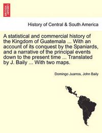 Cover image for A statistical and commercial history of the Kingdom of Guatemala ... With an account of its conquest by the Spaniards, and a narrative of the principal events down to the present time ... Translated by J. Baily ... With two maps.