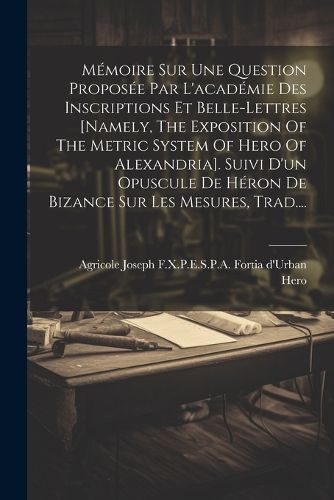 Cover image for Memoire Sur Une Question Proposee Par L'academie Des Inscriptions Et Belle-lettres [namely, The Exposition Of The Metric System Of Hero Of Alexandria]. Suivi D'un Opuscule De Heron De Bizance Sur Les Mesures, Trad....