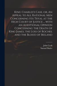 Cover image for King Charles's Case, or, An Appeal to All Rational Men Concerning His Tryal at the High Court of Justice ... With an Additional Opinion Concerning the Death of King James, the Loss of Rochel and the Blood of Ireland