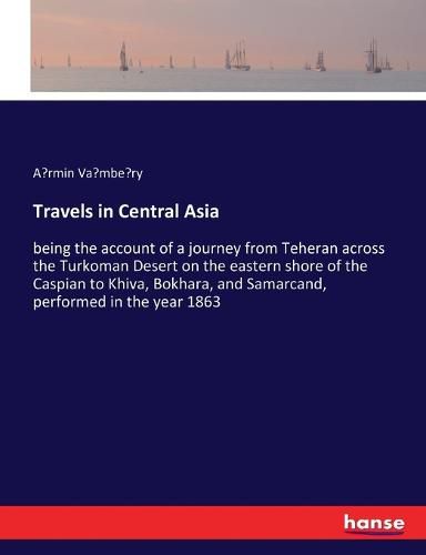 Travels in Central Asia: being the account of a journey from Teheran across the Turkoman Desert on the eastern shore of the Caspian to Khiva, Bokhara, and Samarcand, performed in the year 1863