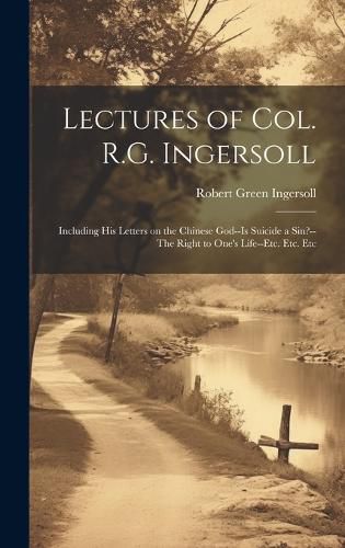 Cover image for Lectures of Col. R.G. Ingersoll; Including his Letters on the Chinese God--Is Suicide a Sin?--The Right to One's Life--etc. Etc. Etc