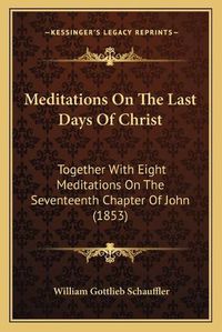 Cover image for Meditations on the Last Days of Christ: Together with Eight Meditations on the Seventeenth Chapter of John (1853)