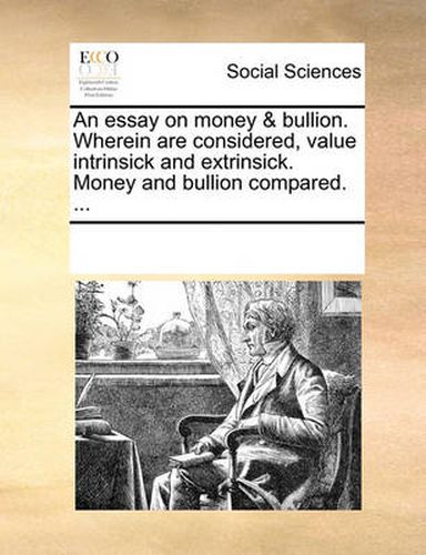 Cover image for An Essay on Money & Bullion. Wherein Are Considered, Value Intrinsick and Extrinsick. Money and Bullion Compared. ...