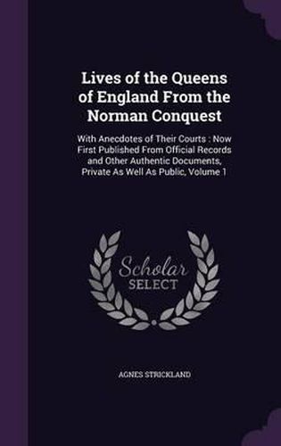 Lives of the Queens of England from the Norman Conquest: With Anecdotes of Their Courts: Now First Published from Official Records and Other Authentic Documents, Private as Well as Public, Volume 1