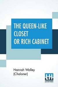 Cover image for The Queen-Like Closet Or Rich Cabinet: Stored With All Manner Of Rare Receipts For Preserving, Candying And Cookery. Very Pleasant And Beneficial To All Ingenious Persons Of The Female Sex.