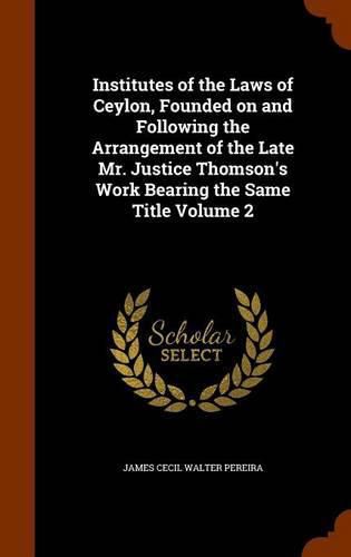 Cover image for Institutes of the Laws of Ceylon, Founded on and Following the Arrangement of the Late Mr. Justice Thomson's Work Bearing the Same Title Volume 2