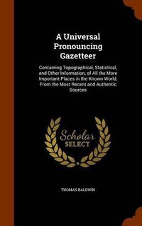 Cover image for A Universal Pronouncing Gazetteer: Containing Topographical, Statistical, and Other Information, of All the More Important Places in the Known World, from the Most Recent and Authentic Sources