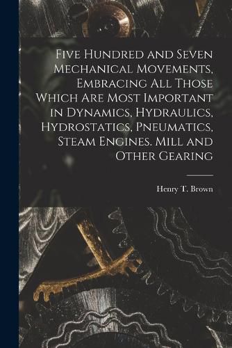 Five Hundred and Seven Mechanical Movements, Embracing All Those Which Are Most Important in Dynamics, Hydraulics, Hydrostatics, Pneumatics, Steam Engines. Mill and Other Gearing