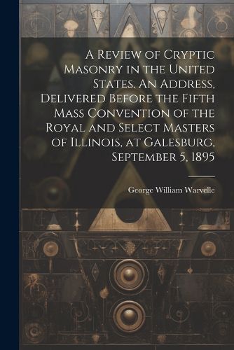 Cover image for A Review of Cryptic Masonry in the United States. An Address, Delivered Before the Fifth Mass Convention of the Royal and Select Masters of Illinois, at Galesburg, September 5, 1895