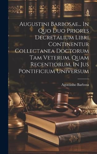 Cover image for Augustini Barbosae... In Quo Duo Priores Decretalium Libri Continentur Collectanea Doctorum Tam Veterum, Quam Recentiorum, In Jus Pontificium Universum