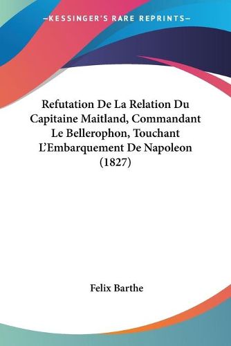 Cover image for Refutation de La Relation Du Capitaine Maitland, Commandant Le Bellerophon, Touchant L'Embarquement de Napoleon (1827)