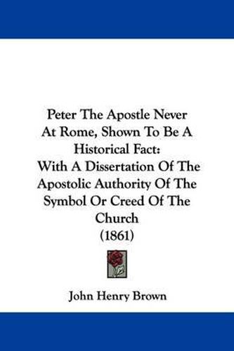 Cover image for Peter The Apostle Never At Rome, Shown To Be A Historical Fact: With A Dissertation Of The Apostolic Authority Of The Symbol Or Creed Of The Church (1861)