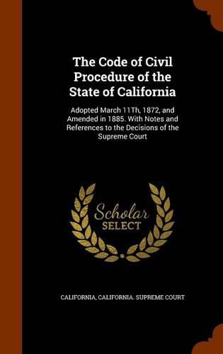 The Code of Civil Procedure of the State of California: Adopted March 11th, 1872, and Amended in 1885. with Notes and References to the Decisions of the Supreme Court