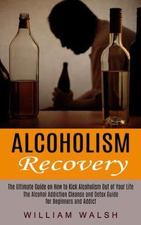 Cover image for Alcoholism Recovery: The Ultimate Guide on How to Kick Alcoholism Out of Your Life (The Alcohol Addiction Cleanse and Detox Guide for Beginners and Addict)