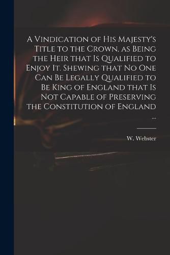 Cover image for A Vindication of His Majesty's Title to the Crown, as Being the Heir That is Qualified to Enjoy It. Shewing That No One Can Be Legally Qualified to Be King of England That is Not Capable of Preserving the Constitution of England ...