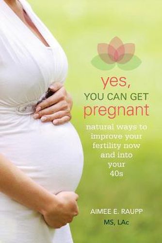 Cover image for Yes, You Can Get Pregnant: Natural Ways to Improve Your Fertility Now and Into Your 40s