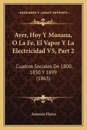 Cover image for Ayer, Hoy y Manana, O La Fe, El Vapor y La Electricidad V5, Part 2: Cuadros Sociales de 1800, 1850 y 1899 (1863)