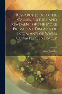 Cover image for Researches Into the Causes, Nature and Treatment of the More Prevalent Diseases of India, and of Warm Climates Generally