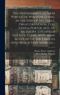 Cover image for The Descendants of John Porter, of Windsor, Conn., in the Line of His Great, Great Grandson, Col. Joshua Porter, M.D., of Salisbury, Litchfield County, Conn., With Some Account of the Families Into Which They Married ..