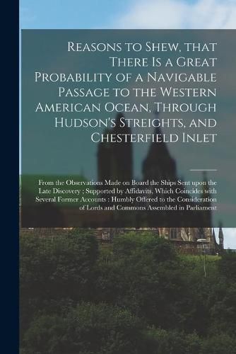 Cover image for Reasons to Shew, That There is a Great Probability of a Navigable Passage to the Western American Ocean, Through Hudson's Streights, and Chesterfield Inlet [microform]: From the Observations Made on Board the Ships Sent Upon the Late Discovery;...