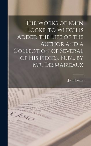 Cover image for The Works of John Locke. to Which Is Added the Life of the Author and a Collection of Several of His Pieces, Publ. by Mr. Desmaizeaux