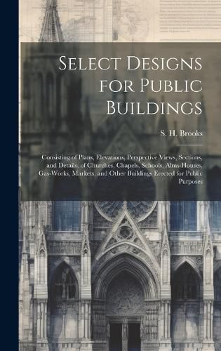 Cover image for Select Designs for Public Buildings; Consisting of Plans, Elevations, Perspective Views, Sections, and Details, of Churches, Chapels, Schools, Alms-houses, Gas-works, Markets, and Other Buildings Erected for Public Purposes