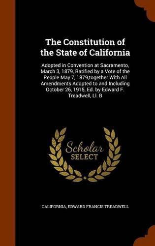 The Constitution of the State of California: Adopted in Convention at Sacramento, March 3, 1879, Ratified by a Vote of the People May 7, 1879, Together with All Amendments Adopted to and Including October 26, 1915, Ed. by Edward F. Treadwell, LL. B