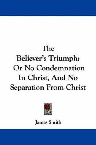 The Believer's Triumph: Or No Condemnation in Christ, and No Separation from Christ