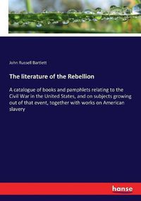 Cover image for The literature of the Rebellion: A catalogue of books and pamphlets relating to the Civil War in the United States, and on subjects growing out of that event, together with works on American slavery