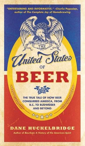 The United States Of Beer: The True Tale of How Beer Conquered America, From B.C. to Budweiser and Beyond