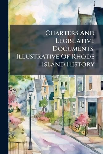 Cover image for Charters and Legislative Documents, Illustrative of Rhode Island History: Showing That the People of Rhode Island, from the Foundation of the State, Until Their Constitution of 1842, Possessed and Exercised the Rights of Self-Government...