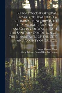 Cover image for Report to the General Board of Health on a Preliminary Inquiry Into the Sewerage, Drainage, and Supply of Water, and the Sanitary Condition of the Inhabitants of the City and County of Bristol [electronic Resource]