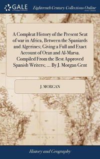 Cover image for A Compleat History of the Present Seat of war in Africa, Between the Spaniards and Algerines; Giving a Full and Exact Account of Oran and Al-Marsa. Compiled From the Best Approved Spanish Writers; ... By J. Morgan Gent