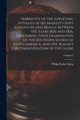 Narrative of the Surveying Voyages of His Majesty's Ships Adventure and Beagle Between the Years 1826 and 1836, Describing Their Examination of the Southern Shores of South America, and the Beagle's Circumnavigation of the Globe; Volume 3