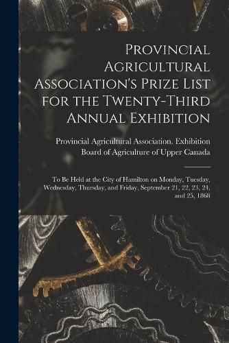 Provincial Agricultural Association's Prize List for the Twenty-third Annual Exhibition [microform]: to Be Held at the City of Hamilton on Monday, Tuesday, Wednesday, Thursday, and Friday, September 21, 22, 23, 24, and 25, 1868