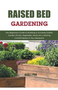 Cover image for Raised Bed Gardening: The Beginners Guide to Building a Succesful Edible Garden (Fruits, Vegetable, Herbs etc.) Utilizing a Small Space in Your Backyard