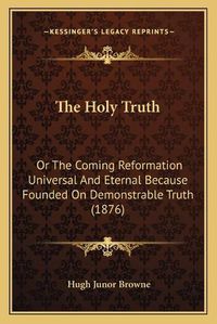 Cover image for The Holy Truth: Or the Coming Reformation Universal and Eternal Because Founded on Demonstrable Truth (1876)