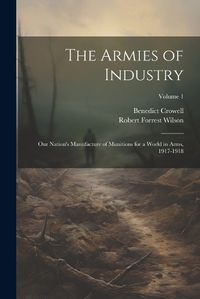 Cover image for The Armies of Industry; our Nation's Manufacture of Munitions for a World in Arms, 1917-1918; Volume 1