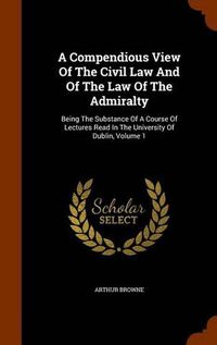 Cover image for A Compendious View of the Civil Law and of the Law of the Admiralty: Being the Substance of a Course of Lectures Read in the University of Dublin, Volume 1