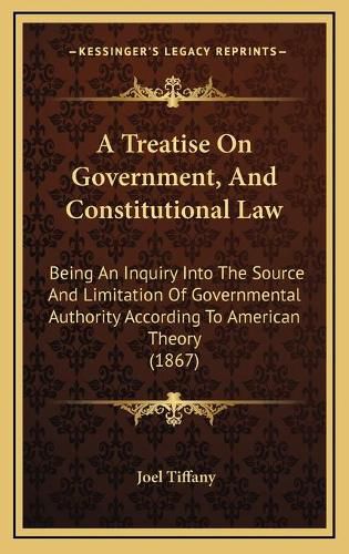 Cover image for A Treatise on Government, and Constitutional Law: Being an Inquiry Into the Source and Limitation of Governmental Authority According to American Theory (1867)